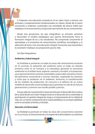 30
4. Proponen una educación centrada en el ser, saber, hacer y convivir, con
actitudes y comportamientos fundamentados en valores. Desde allí se hacen
conscientes y evidentes, sustentados con actividades de diversa índole que
impliquen el reconocimiento y la ejecución permanente de ese conocimiento.
Desde esta perspectiva, los ejes integradores se articulan, penetran
y desarrollan el modelo pedagógico que apunta directamente hacia la
formación integral de las y los estudiantes. No comprende únicamente el
aprendizaje y la enseñanza de conocimientos científicos, tecnológicos y la
aplicación de estos, sino una educación integral, humanista, que trascienda a
la sociedad e implique una preparación para la vida.
Son Ejes Integradores:
Ambiente y Salud Integral:
Su finalidad es promover en todas las áreas del conocimiento existente
en el currículo, la valoración del ambiente como un todo, en relación
armónica entre el ser humano y la naturaleza; garantiza la conciencia
ambiental en el ámbito local, regional, nacional y mundial, a la protección,
uso y aprovechamiento racional, sustentable y responsable, presente y futuro,
del patrimonio sociocultural y recursos naturales, respetando los procesos
y ciclos que se producen en el ambiente. Asimismo, la transformación
de los modelos de producción, de consumo y la defensa de un nuevo
modelo de desarrollo social ecológico para garantizar la vida de las futuras
generaciones y construir ese mundo posible y preciso.
Incluye además, la promoción y la prevención para el desarrollo de la cultura
de la salud desde una visión integral social en el desarrollo de la creatividad, la
participación en gestión integral de riesgo y el mejoramiento de la calidad de
vida, con un fuerte componente de la responsabilidad y la corresponsabilidad,
entre la sociedad, la familia y el Estado.
Atención a la Diversidad:
Su finalidad es promover en todas las áreas del conocimiento existente
en el currículo, el reconocimiento y el respeto de la diversidad en sus distintas
30
 