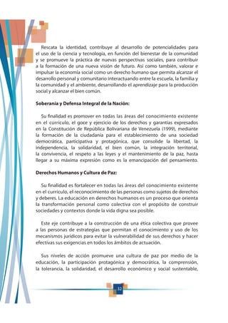 32
Rescata la identidad, contribuye al desarrollo de potencialidades para
el uso de la ciencia y tecnología, en función del bienestar de la comunidad
y se promueve la práctica de nuevas perspectivas sociales, para contribuir
a la formación de una nueva visión de futuro. Así como también, valorar e
impulsar la economía social como un derecho humano que permita alcanzar el
desarrollo personal y comunitario interactuando entre la escuela, la familia y
la comunidad y el ambiente, desarrollando el aprendizaje para la producción
social y alcanzar el bien común.
Soberanía y Defensa Integral de la Nación:
Su finalidad es promover en todas las áreas del conocimiento existente
en el currículo, el goce y ejercicio de los derechos y garantías expresados
en la Constitución de República Bolivariana de Venezuela (1999), mediante
la formación de la ciudadanía para el establecimiento de una sociedad
democrática, participativa y protagónica, que consolide la libertad, la
independencia, la solidaridad, el bien común, la integración territorial,
la convivencia, el respeto a las leyes y el mantenimiento de la paz, hasta
llegar a su máxima expresión como es la emancipación del pensamiento.
Derechos Humanos y Cultura de Paz:
Su finalidad es fortalecer en todas las áreas del conocimiento existente
en el currículo, el reconocimiento de las personas como sujetos de derechos
y deberes. La educación en derechos humanos es un proceso que orienta
la transformación personal como colectiva con el propósito de construir
sociedades y contextos donde la vida digna sea posible.
Este eje contribuye a la construcción de una ética colectiva que provee
a las personas de estrategias que permitan el conocimiento y uso de los
mecanismos jurídicos para evitar la vulnerabilidad de sus derechos y hacer
efectivas sus exigencias en todos los ámbitos de actuación.
Sus niveles de acción promueve una cultura de paz por medio de la
educación, la participación protagónica y democrática, la comprensión,
la tolerancia, la solidaridad, el desarrollo económico y social sustentable,
 