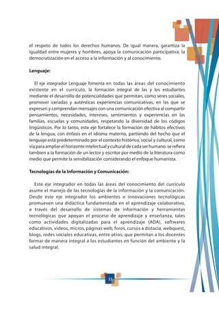 el respeto de todos los derechos humanos. De igual manera, garantiza la
igualdad entre mujeres y hombres, apoya la comunicación participativa; la
democratización en el acceso a la información y al conocimiento.
Lenguaje:
El eje integrador Lenguaje fomenta en todas las áreas del conocimiento
existente en el currículo, la formación integral de las y los estudiantes
mediante el desarrollo de potencialidades que permitan, como seres sociales,
promover variadas y auténticas experiencias comunicativas, en las que se
expresen y comprendan mensajes con una comunicación efectiva al compartir
pensamientos, necesidades, intereses, sentimientos y experiencias en las
familias, escuelas y comunidades, respetando la diversidad de los códigos
lingüísticos. Por lo tanto, este eje fortalece la formación de hábitos efectivos
de la lengua, con énfasis en el idioma materno, partiendo del hecho que el
lenguaje está predeterminado por el contexto histórico, social y cultural, como
víaparaampliarelhorizonteintelectualyculturaldecadaserhumano.serefiera
tambien a la formación de un lector y escritor por medio de la literatura como
medio que permite la sensibilización considerando el enfoque humanista.
Tecnologías de la Información y Comunicación:
Este eje integrador en todas las áreas del conocimiento del currículo
asume el manejo de las tecnologías de la información y la comunicación.
Desde este eje integrador los ambientes e innovaciones tecnológicas
promueven una didáctica fundamentada en el aprendizaje colaborativo,
a través del desarrollo de sistemas de información y herramientas
tecnológicas que apoyan el proceso de aprendizaje y enseñanza, tales
como actividades digitalizadas para el aprendizaje (ADA), softwares
educativos, videos, micros, páginas web, foros, cursos a distacia, webquest,
blogs, redes sociales educativas, entre otros; que permitan a los docentes
formar de manera integral a los estudiantes en función del ambiente y la
salud integral.
33
 