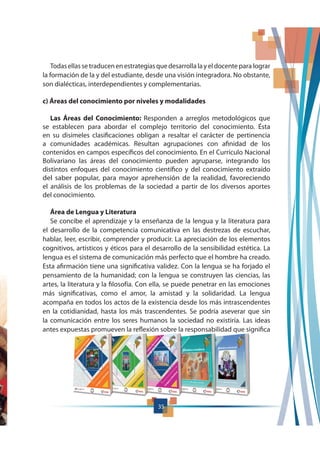 Todasellassetraducenenestrategiasquedesarrollalayeldocente para lograr
la formación de la y del estudiante, desde una visión integradora. No obstante,
son dialécticas, interdependientes y complementarias.
c) Áreas del conocimiento por niveles y modalidades
Las Áreas del Conocimiento: Responden a arreglos metodológicos que
se establecen para abordar el complejo territorio del conocimiento. Ésta
en su disímeles clasificaciones obligan a resaltar el carácter de pertinencia
a comunidades académicas. Resultan agrupaciones con afinidad de los
contenidos en campos específicos del conocimiento. En el Currículo Nacional
Bolivariano las áreas del conocimiento pueden agruparse, integrando los
distintos enfoques del conocimiento científico y del conocimiento extraído
del saber popular, para mayor aprehensión de la realidad, favoreciendo
el análisis de los problemas de la sociedad a partir de los diversos aportes
del conocimiento.
Área de Lengua y Literatura
Se concibe el aprendizaje y la enseñanza de la lengua y la literatura para
el desarrollo de la competencia comunicativa en las destrezas de escuchar,
hablar, leer, escribir, comprender y producir. La apreciación de los elementos
cognitivos, artísticos y éticos para el desarrollo de la sensibilidad estética. La
lengua es el sistema de comunicación más perfecto que el hombre ha creado.
Esta afirmación tiene una significativa validez. Con la lengua se ha forjado el
pensamiento de la humanidad; con la lengua se construyen las ciencias, las
artes, la literatura y la filosofía. Con ella, se puede penetrar en las emociones
más significativas, como el amor, la amistad y la solidaridad. La lengua
acompaña en todos los actos de la existencia desde los más intrascendentes
en la cotidianidad, hasta los más trascendentes. Se podría aseverar que sin
la comunicación entre los seres humanos la sociedad no existiría. Las ideas
antes expuestas promueven la reflexión sobre la responsabilidad que significa
3535
 