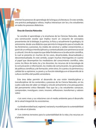 36
orientar los procesos de aprendizaje de la lengua y la literatura. En este sentido,
una práctica pedagógica valiosa, implica interactuar con las y los estudiantes
en todos los procesos didácticos.
Área de Ciencias Naturales
Se concibe el aprendizaje y la enseñanza de las Ciencias Naturales, desde
una construcción escolar que implica reunir un conjunto de conceptos
provenientes de la biología, la química, la física y actualmente la geología y la
astronomía, desde una didáctica que permita la integración para el estudio de
los fenómenos y procesos, los modos de construir y validar conocimientos, a
partirdeunenfoqueinterdisciplinarioycontextualizado(conpertinenciasocial
y cultural). Uno de los aspectos que debe fortalecerse es la educación científica,
la cual se presenta en muchos de los casos, desarticulada, desactualizada y
descontextualizada. En este sentido, surgen muchas interrogantes en cuanto
al papel que desempeñan los mediadores del conocimiento científico, tales
como, los libros de texto, las y los docentes, los recursos de la tecnología de
la comunicación e información, los medios de comunicación, los generadores
de políticas científicas y de formación, entre otros. En cuanto a la pertinencia y
calidad de su episteme, su praxis y su función teleológica en el desarrollo de la
cultura científica del pueblo venezolano.
Esta área debe permitir el desarrollo de una visión interdisciplinar y
transdisciplinar de los contenidos y procesos de las Ciencia Naturales, en los
cuales cada área de saber se integre y vincule activamente a los presupuestos
del pensamiento crítico liberador. Para que las y las estudiantes conozcan,
comprendan, investiguen, creen, innoven, reflexionen, transformen y valoren
sobre:
de la salud integral de los ecosistemas.
de la vida en el planeta.
el planeta.
36
 