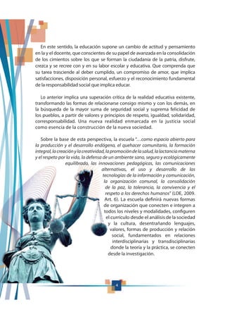 4
En este sentido, la educación supone un cambio de actitud y pensamiento
en la y el docente, que conscientes de su papel de avanzada en la consolidación
de los cimientos sobre los que se forman la ciudadanía de la patria, disfrute,
crezca y se recree con y en su labor escolar y educativa. Que comprenda que
su tarea trasciende al deber cumplido, un compromiso de amor, que implica
satisfacciones, disposición personal, esfuerzo y el reconocimiento fundamental
de la responsabilidad social que implica educar.
Lo anterior implica una superación crítica de la realidad educativa existente,
transformando las formas de relacionarse consigo mismo y con los demás, en
la búsqueda de la mayor suma de seguridad social y suprema felicidad de
los pueblos, a partir de valores y principios de respeto, igualdad, solidaridad,
corresponsabilidad. Una nueva realidad enmarcada en la justicia social
como esencia de la construcción de la nueva sociedad.
Sobre la base de esta perspectiva, la escuela “…como espacio abierto para
la producción y el desarrollo endógeno, el quehacer comunitario, la formación
integral,lacreaciónylacreatividad,lapromocióndelasalud,lalactanciamaterna
y el respeto por la vida, la defensa de un ambiente sano, seguro y ecológicamente
equilibrado, las innovaciones pedagógicas, las comunicaciones
alternativas, el uso y desarrollo de las
tecnologías de la información y comunicación,
la organización comunal, la consolidación
de la paz, la tolerancia, la convivencia y el
respeto a los derechos humanos” (LOE, 2009.
Art. 6). La escuela definirá nuevas formas
de organización que conecten e integren a
todos los niveles y modalidades, configuren
el currículo desde el análisis de la sociedad
y la cultura, desentrañando lenguajes,
valores, formas de producción y relación
social, fundamentados en relaciones
interdisciplinarias y transdisciplinarias
donde la teoría y la práctica, se conecten
desde la investigación.
 