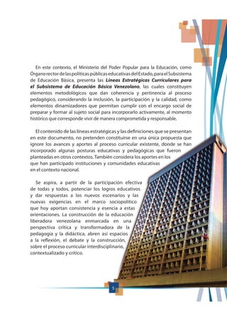 5
En este contexto, el Ministerio del Poder Popular para la Educación, como
ÓrganorectordelaspolíticaspúblicaseducativasdelEstado,paraelSubsistema
de Educación Básica, presenta las Líneas Estratégicas Curriculares para
el Subsistema de Educación Básica Venezolano, las cuales constituyen
elementos metodológicos que dan coherencia y pertinencia al proceso
pedagógico, considerando la inclusión, la participación y la calidad, como
elementos dinamizadores que permitan cumplir con el encargo social de
preparar y formar al sujeto social para incorporarlo activamente, al momento
histórico que corresponde vivir de manera comprometida y responsable.
El contenido de las líneas estratégicas y las definiciones que se presentan
en este documento, no pretenden constituirse en una única propuesta que
ignore los avances y aportes al proceso curricular existente, donde se han
incorporado algunas posturas educativas y pedagógicas que fueron
planteadas en otros contextos. También considera los aportes en los
que han participado instituciones y comunidades educativas
en el contexto nacional.
Se aspira, a partir de la participación efectiva
de todas y todos, potenciar los logros educativos
y dar respuestas a los nuevos escenarios y las
nuevas exigencias en el marco sociopolítico
que hoy aportan consistencia y esencia a estas
orientaciones. La construcción de la educación
liberadora venezolana enmarcada en una
perspectiva crítica y transformadora de la
pedagogía y la didáctica, abren así espacios
a la reflexión, el debate y la construcción,
sobre el proceso curricular interdisciplinario,
contextualizado y crítico.
5
 