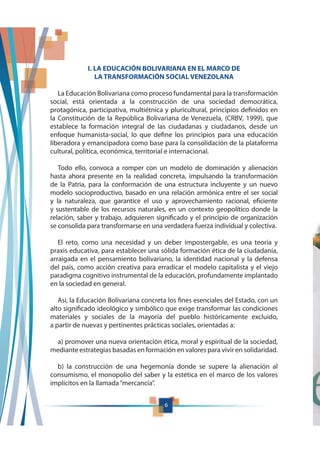 6
I. LA EDUCACIÓN BOLIVARIANA EN EL MARCO DE
LA TRANSFORMACIÓN SOCIAL VENEZOLANA
La Educación Bolivariana como proceso fundamental para la transformación
social, está orientada a la construcción de una sociedad democrática,
protagónica, participativa, multiétnica y pluricultural, principios definidos en
la Constitución de la República Bolivariana de Venezuela, (CRBV, 1999), que
establece la formación integral de las ciudadanas y ciudadanos, desde un
enfoque humanista-social, lo que define los principios para una educación
liberadora y emancipadora como base para la consolidación de la plataforma
cultural, política, económica, territorial e internacional.
Todo ello, convoca a romper con un modelo de dominación y alienación
hasta ahora presente en la realidad concreta, impulsando la transformación
de la Patria, para la conformación de una estructura incluyente y un nuevo
modelo socioproductivo, basado en una relación armónica entre el ser social
y la naturaleza, que garantice el uso y aprovechamiento racional, eficiente
y sustentable de los recursos naturales, en un contexto geopolítico donde la
relación, saber y trabajo, adquieren significado y el principio de organización
se consolida para transformarse en una verdadera fuerza individual y colectiva.
El reto, como una necesidad y un deber impostergable, es una teoría y
praxis educativa, para establecer una sólida formación ética de la ciudadanía,
arraigada en el pensamiento bolivariano, la identidad nacional y la defensa
del país, como acción creativa para erradicar el modelo capitalista y el viejo
paradigma cognitivo instrumental de la educación, profundamente implantado
en la sociedad en general.
Así, la Educación Bolivariana concreta los fines esenciales del Estado, con un
alto significado ideológico y simbólico que exige transformar las condiciones
materiales y sociales de la mayoría del pueblo históricamente excluido,
a partir de nuevas y pertinentes prácticas sociales, orientadas a:
a) promover una nueva orientación ética, moral y espiritual de la sociedad,
mediante estrategias basadas en formación en valores para vivir en solidaridad.
b) la construcción de una hegemonía donde se supere la alienación al
consumismo, el monopolio del saber y la estética en el marco de los valores
implícitos en la llamada“mercancía”.
 