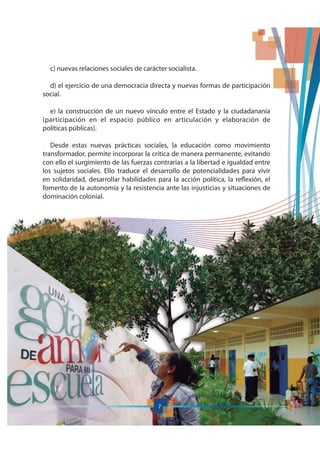 7
c) nuevas relaciones sociales de carácter socialista.
d) el ejercicio de una democracia directa y nuevas formas de participación
social.
e) la construcción de un nuevo vínculo entre el Estado y la ciudadananía
(participación en el espacio público en articulación y elaboración de
políticas públicas).
Desde estas nuevas prácticas sociales, la educación como movimiento
transformador, permite incorporar la crítica de manera permanente, evitando
con ello el surgimiento de las fuerzas contrarias a la libertad e igualdad entre
los sujetos sociales. Ello traduce el desarrollo de potencialidades para vivir
en solidaridad, desarrollar habilidades para la acción política, la reflexión, el
fomento de la autonomía y la resistencia ante las injusticias y situaciones de
dominación colonial.
77
 