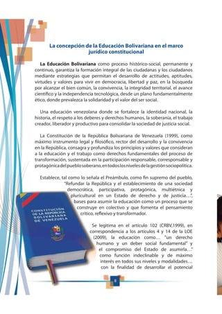 8
La concepción de la Educación Bolivariana en el marco
jurídico constitucional
La Educación Bolivariana como proceso histórico-social, permanente y
continuo, garantiza la formación integral de las ciudadanas y los ciudadanos
mediante estrategias que permitan el desarrollo de actitudes, aptitudes,
virtudes y valores para vivir en democracia, libertad y paz, en la búsqueda
por alcanzar el bien común, la convivencia, la integridad territorial, el avance
científico y la independencia tecnológica, desde un plano fundamentalmente
ético, donde prevalezca la solidaridad y el valor del ser social.
Una educación venezolana donde se fortalece la identidad nacional, la
historia, el respeto a los deberes y derechos humanos, la soberanía, el trabajo
creador, liberador y productivo para consolidar la sociedad de justicia social.
La Constitución de la República Bolivariana de Venezuela (1999), como
máximo instrumento legal y filosófico, rector del desarrollo y la convivencia
en la República, consagra y profundiza los principios y valores que consideran
a la educación y el trabajo como derechos fundamentales del proceso de
transformación, sustentada en la participación responsable, corresponsable y
protagónicadelpueblosoberano,entodoslosnivelesdelagestiónsociopolítica.
Establece, tal como lo señala el Preámbulo, como fin supremo del pueblo,
“Refundar la República y el establecimiento de una sociedad
democrática, participativa, protagónica, multiétnica y
pluricultural en un Estado de derecho y de justicia…”,
bases para asumir la educación como un proceso que se
construye en colectivo y que fomenta el pensamiento
crítico, reflexivo y transformador.
Se legitima en el artículo 102 (CRBV,1999), en
correspondencia a los artículos 4 y 14 de la LOE
(2009), la educación como… ”un derecho
humano y un deber social fundamental” y
el compromiso del Estado de asumirla…”
como función indeclinable y de máximo
interés en todos sus niveles y modalidades…
con la finalidad de desarrollar el potencial
 