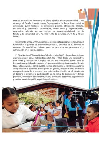 9
creativo de cada ser humano y el pleno ejercicio de su personalidad…” en
descargo al Estado docente, como Órgano rector de las políticas públicas
educativas, quien fortalece la educación pública, obligatoria, gratuita,
de calidad y pertinencia sociocultural, como tarea y responsabilidad,
promovida, además, en un proceso de corresponsabilidad con la
familia y la comunidad (Art. 75, 108 y 326 de la CRBV; art. 9, 17 y 18 de
la LOE).
Igualmente,laLOE,(2009),garantizalaatenciónalaspersonascondiversidad
funcional y a quienes se encuentren privadas, privados de su libertad o
carezcan de condiciones básicas para su incorporación, permanencia y
culminación en el sistema escolar.
El Plan Nacional “Simón Bolívar”, desde el año 2007, plasma las máximas
aspiraciones del país, establecidas en la CRBV (1999), desde una perspectiva
humanista y bolivariana. Cargado de un alto contenido social para el
fortalecimiento del poder popular y“crear una sólida arquitectura ética”donde
todas y todos unidos como pueblo, formen a la mujer y al hombre con valores
arraigados en la igualdad, sin esgrimir en género, religión u otro elemento
que permita establecerse como característica de exclusión social, ejerciendo
el derecho y deber a la participación en la toma de decisiones y demás
procesos, vinculados con la formulación, ejecución, desarrollo, seguimiento
y evaluación de las políticas públicas educativas.
9
 