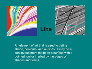 Line

An element of art that is used to define
shape, contours, and outlines. It may be a
continuous mark made on a surface with a
pointed tool or implied by the edges of
shapes and forms.
 