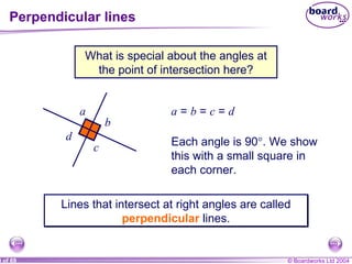 Perpendicular lines What is special about the angles at the point of intersection here? a  =  b  =  c  =  d Lines that intersect at right angles are called  perpendicular   lines. a b c d Each angle is 90  . We show this with a small square in each corner. 
