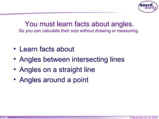You must learn facts about angles. So you can calculate their size without drawing or measuring.  Learn facts about Angles between intersecting lines Angles on a straight line Angles around a point 