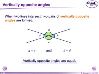 Vertically opposite angles When two lines intersect, two pairs of  vertically opposite angles  are formed. a  =  c and  b  =  d Vertically opposite angles are equal. a b c d 