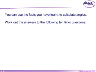 You can use the facts you have learnt to calculate angles. Work out the answers to the following ten ticks questions.  