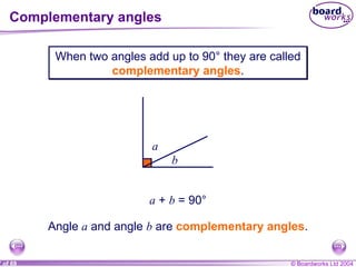 Complementary angles When two angles add up to 90° they are called  complementary angles . a b a  +  b  = 90° Angle  a  and angle  b  are  complementary angles . 