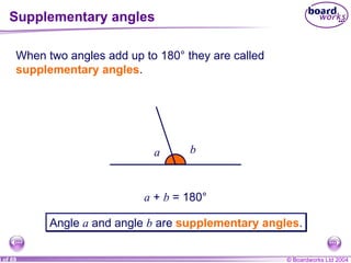 Supplementary angles When two angles add up to 180° they are called  supplementary angles . a b a  +  b  = 180° Angle  a  and angle  b  are  supplementary angles . 