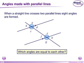 Angles made with parallel lines When a straight line crosses two parallel lines eight angles are formed. Which angles are equal to each other? a b c d e f g h 