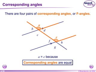 Corresponding angles e e a a b c d f g h There are four pairs of  corresponding angles , or  F-angles. b c d f g h a  =  e  because Corresponding angles  are equal 