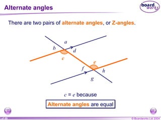 Alternate angles c c e e There are two pairs of  alternate angles , or  Z-angles . c  =  e  because a b g h d f Alternate angles   are equal 