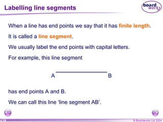 Labelling line segments When a line has end points we say that it has  finite length .  It is called a  line segment . We usually label the end points with capital letters. For example, this line segment has end points A and B. We can call this line ‘line segment AB’. A B 