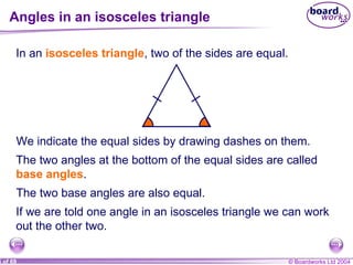 Angles in an isosceles triangle In an  isosceles triangle , two of the sides are equal.  We indicate the equal sides by drawing dashes on them. The two angles at the bottom of the equal sides are called  base angles . The two base angles are also equal. If we are told one angle in an isosceles triangle we can work out the other two. 