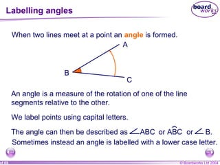 Labelling angles When two lines meet at a point an  angle  is formed. An angle is a measure of the rotation of one of the line segments relative to the other. We label points using capital letters.  A B C Sometimes instead an angle is labelled with a lower case letter. The angle can then be described as  ABC or ABC or  B.  