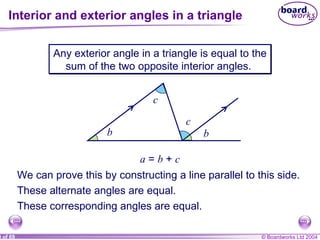 Interior and exterior angles in a triangle a b c Any exterior angle in a triangle is equal to the sum of the two opposite interior angles.  a  =  b  +  c We can prove this by constructing a line parallel to this side. These alternate angles are equal. These corresponding angles are equal. b c 