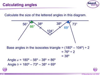 Calculating angles Calculate the size of the lettered angles in this diagram. 56° a 73° b 86° 69° 104° Base angles in the isosceles triangle = (180º – 104º) ÷ 2 = 76º ÷ 2 = 38º 38º 38º Angle  a  = 180º – 56º – 38º = 86º Angle  b  = 180º – 73º – 38º = 69º 