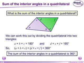 Sum of the interior angles in a quadrilateral c a b What is the sum of the interior angles in a quadrilateral? We can work this out by dividing the quadrilateral into two triangles. d f e a  +  b  +  c  = 180° and d  +  e  +  f  = 180° So, ( a  +  b  +  c )   + ( d  +  e  +  f  )   = 360° The sum of the interior angles in a quadrilateral is 360°. 
