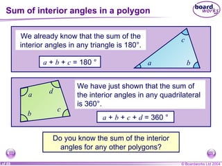 Sum of interior angles in a polygon We already know that the sum of the interior angles in any triangle is 180°. a  +  b  +  c  = 180 ° Do you know the sum of the interior angles for any other polygons? a b c a  +  b  +  c  +  d  = 360 ° We have just shown that the sum of the interior angles in any quadrilateral is 360°. a b c d 