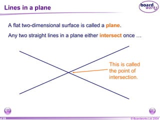 Lines in a plane A flat two-dimensional surface is called a  plane . Any two straight lines in a plane either  intersect  once … This is called the point of intersection.  