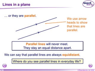 Lines in a plane …  or they are  parallel . We use arrow heads to show that lines are parallel.  Parallel lines  will never meet.  They stay an equal distance apart. Where do you see parallel lines in everyday life? We can say that parallel lines are always  equidistant . 