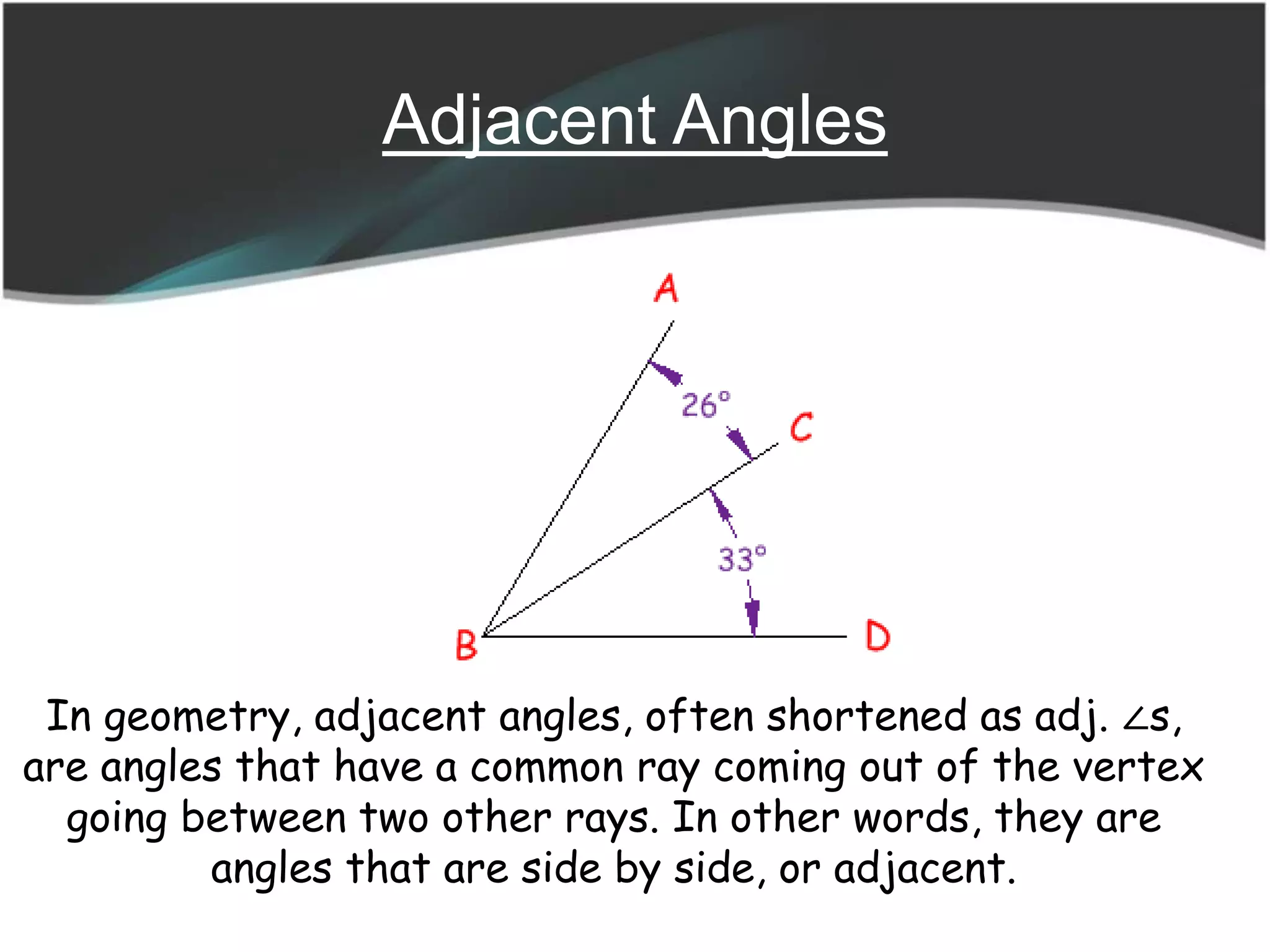 Adjacent Angles
In geometry, adjacent angles, often shortened as adj. ∠s,
are angles that have a common ray coming out of the vertex
going between two other rays. In other words, they are
angles that are side by side, or adjacent.
 