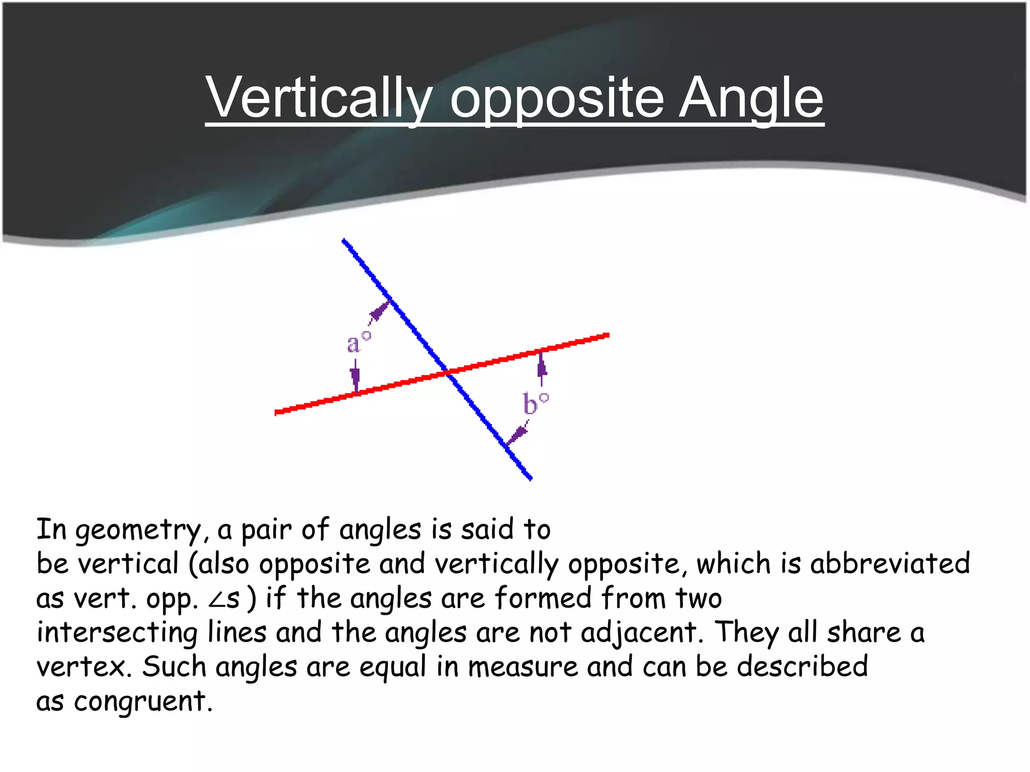 Vertically opposite Angle
In geometry, a pair of angles is said to
be vertical (also opposite and vertically opposite, which is abbreviated
as vert. opp. ∠s ) if the angles are formed from two
intersecting lines and the angles are not adjacent. They all share a
vertex. Such angles are equal in measure and can be described
as congruent.
 