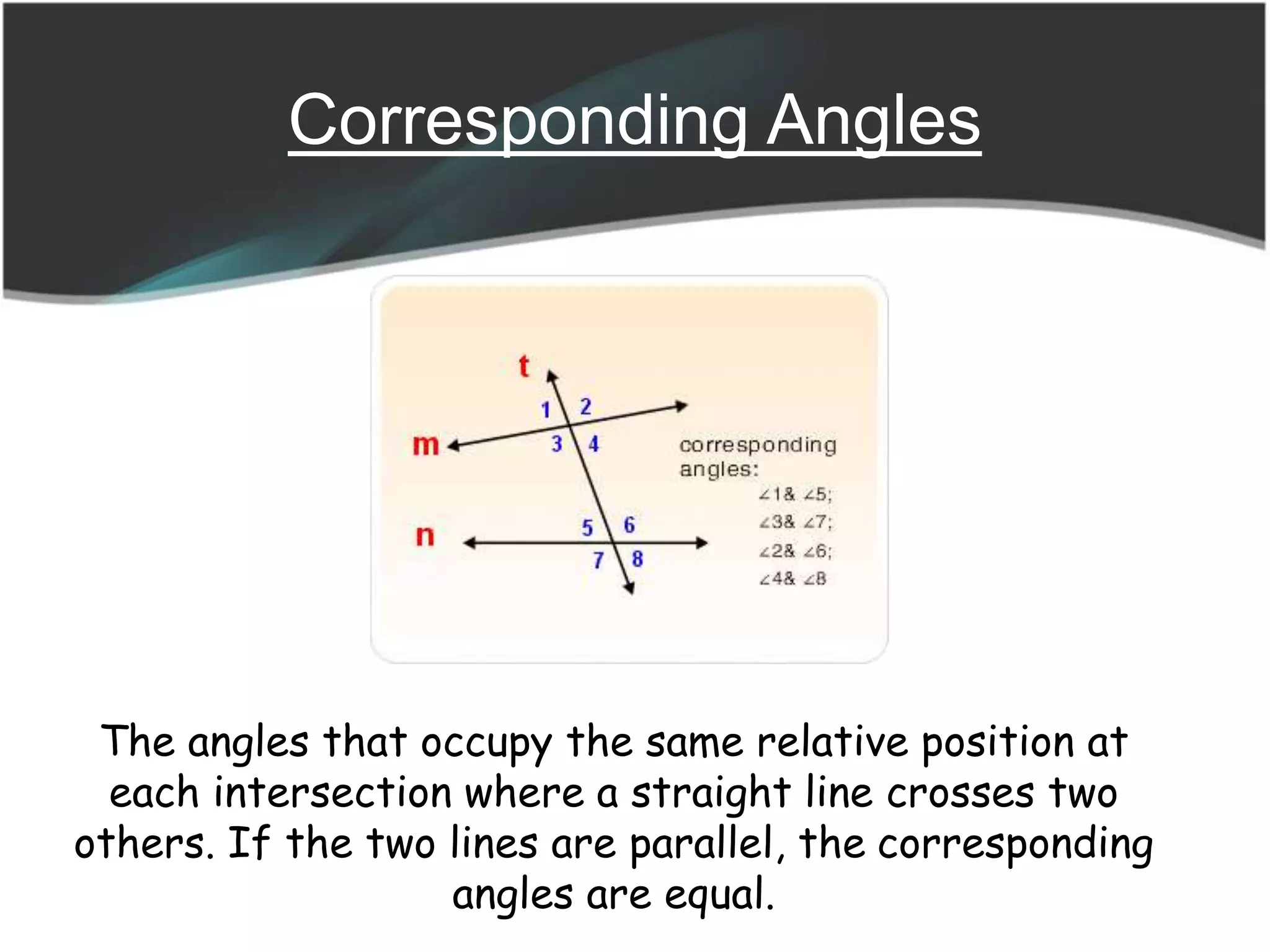 Corresponding Angles
The angles that occupy the same relative position at
each intersection where a straight line crosses two
others. If the two lines are parallel, the corresponding
angles are equal.
 