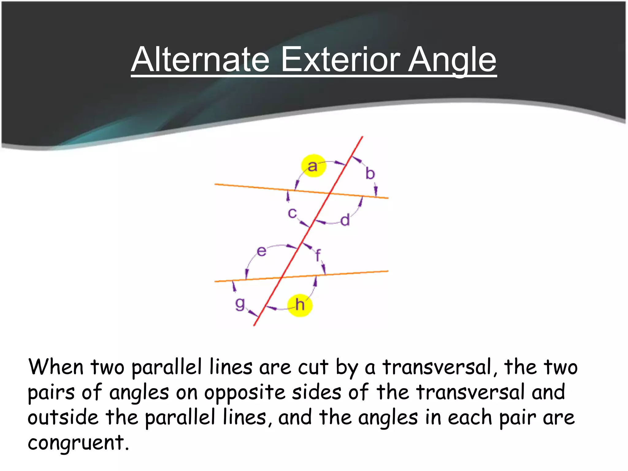 Alternate Exterior Angle
When two parallel lines are cut by a transversal, the two
pairs of angles on opposite sides of the transversal and
outside the parallel lines, and the angles in each pair are
congruent.
 