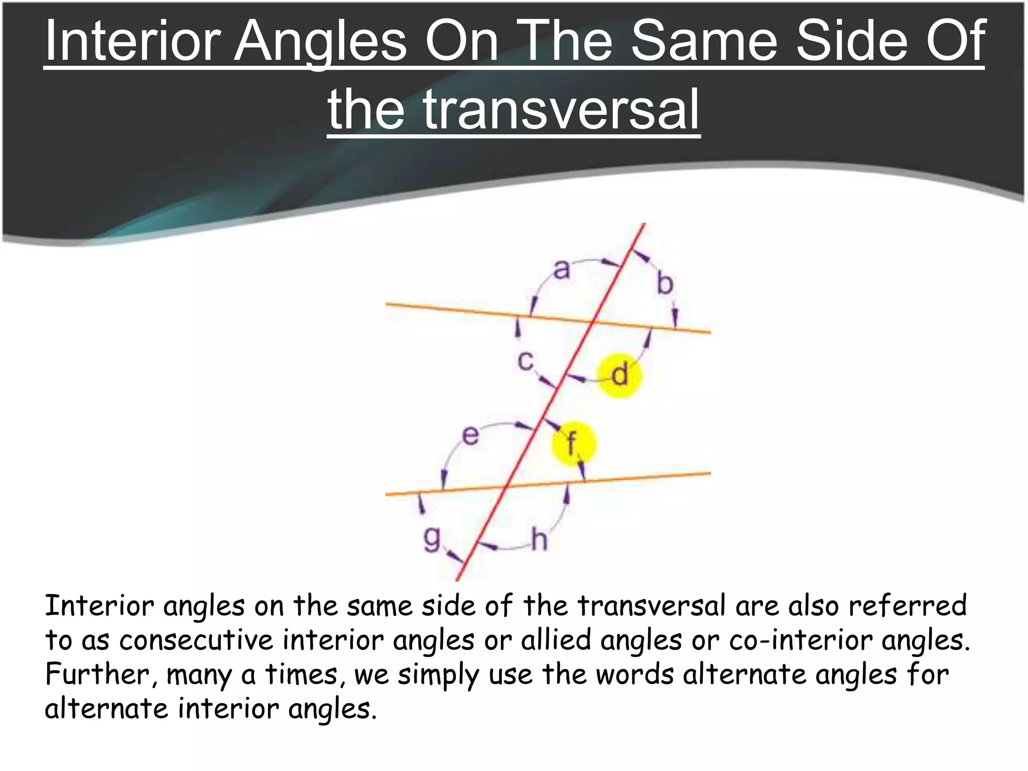 Interior Angles On The Same Side Of
the transversal
Interior angles on the same side of the transversal are also referred
to as consecutive interior angles or allied angles or co-interior angles.
Further, many a times, we simply use the words alternate angles for
alternate interior angles.
 