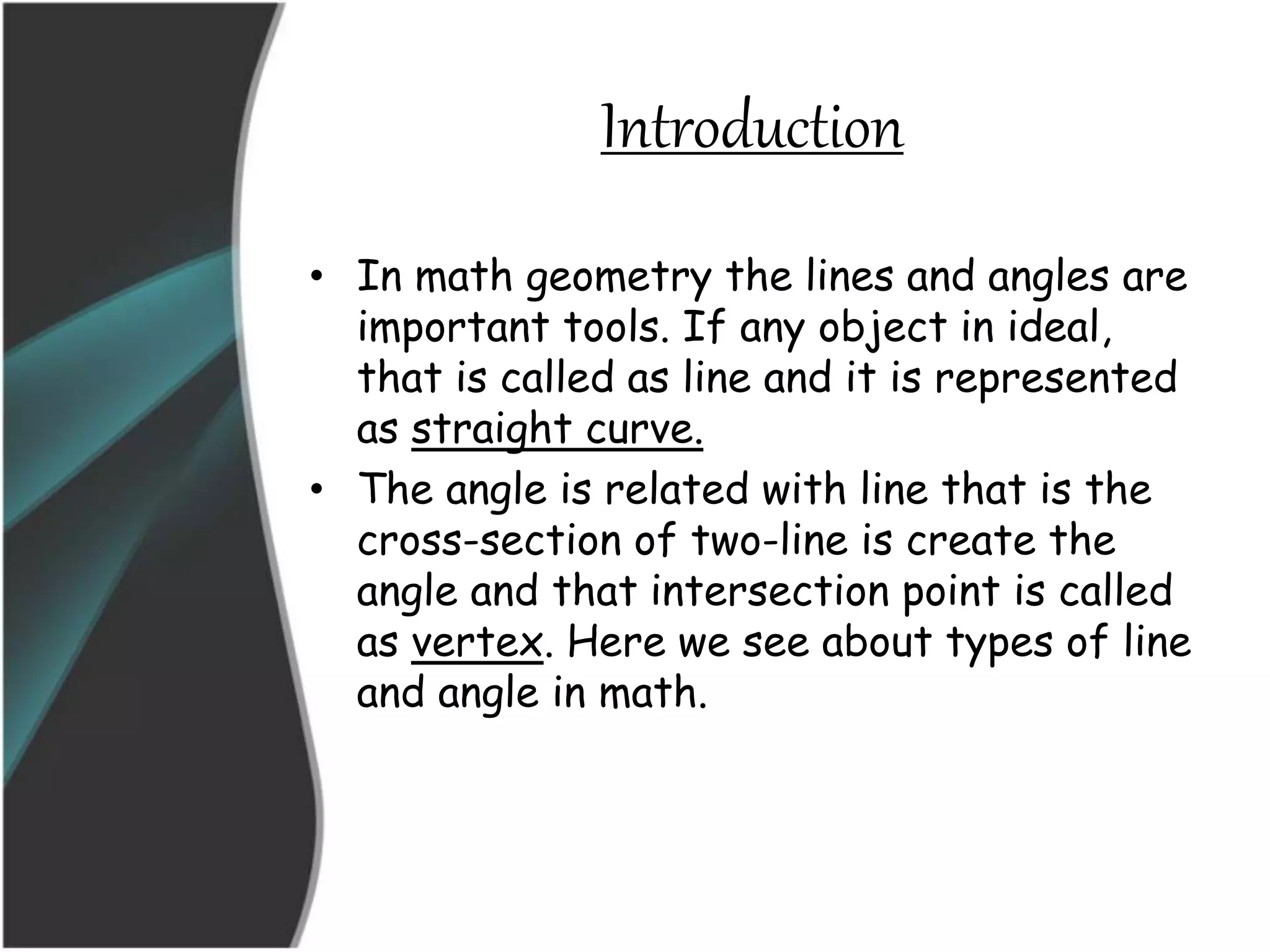 Introduction
• In math geometry the lines and angles are
important tools. If any object in ideal,
that is called as line and it is represented
as straight curve.
• The angle is related with line that is the
cross-section of two-line is create the
angle and that intersection point is called
as vertex. Here we see about types of line
and angle in math.
 