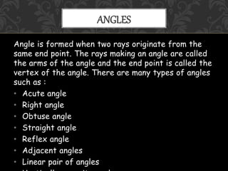 Angle is formed when two rays originate from the
same end point. The rays making an angle are called
the arms of the angle and the end point is called the
vertex of the angle. There are many types of angles
such as :
• Acute angle
• Right angle
• Obtuse angle
• Straight angle
• Reflex angle
• Adjacent angles
• Linear pair of angles
ANGLES
 