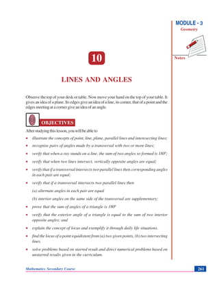 Lines and Angles
Notes
MODULE - 3
Geometry
Mathematics Secondary Course 261
10
LINES AND ANGLES
Observe the top of your desk or table. Now move your hand on the top of your table. It
gives an idea of a plane. Its edges give an idea of a line, its corner, that of a point and the
edges meeting at a corner give an idea of an angle.
OBJECTIVES
Afterstudyingthislesson,youwillbeableto
• illustrate the concepts of point, line, plane, parallel lines and interesecting lines;
• recognise pairs of angles made by a transversal with two or more lines;
• verify that when a ray stands on a line, the sum of two angles so formed is 1800
;
• verify that when two lines intersect, vertically opposite angles are equal;
• verify that if a transversal intersects two parallel lines then corresponding angles
in each pair are equal;
• verify that if a transversal intersects two parallel lines then
(a) alternate angles in each pair are equal
(b) interior angles on the same side of the transversal are supplementary;
• prove that the sum of angles of a triangle is 1800
• verify that the exterior angle of a triangle is equal to the sum of two interior
opposite angles; and
• explain the concept of locus and exemplify it through daily life situations.
• find the locus of a point equidistent from (a) two given points, (b) two intersecting
lines.
• solve problems based on starred result and direct numerical problems based on
unstarred results given in the curriculum.
 