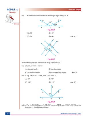 Notes
MODULE - 3
Geometry
Lines and Angles
Mathematics Secondary Course272
(v) What value of x will makeACB a straight angle in Fig. 10.26
Fig. 10.26
(A) 30o
(B) 40o
(C) 50o
(D) 60o
Ans (C)
Fig. 10.27
In the above figure, l is parallel to m and p is parallel to q.
(vi) ∠3 and ∠5 form a pair of
(A)Alternateangles (B)interiorangles
(C)verticallyopposite (D)correspondingangles AAns (D)
(vii) In Fig. 10.27, if ∠1 = 80o
, then ∠6 is equal to
(A) 80o
(B) 90o
(C) 100o
(D) 110o
Ans (C)
Fig. 10.28
(viii)In Fig. 10.28, OA bisects ∠LOB, OC bisects ∠MOB and ∠AOC = 900
. Show that
the points L, O and M are collinear.
 