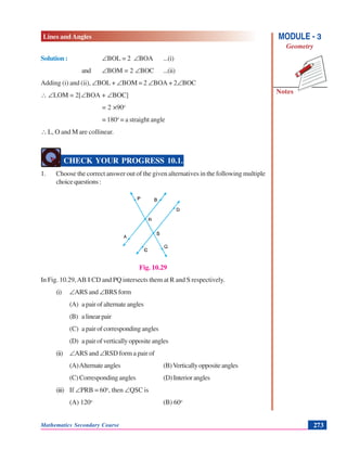 Lines and Angles
Notes
MODULE - 3
Geometry
Mathematics Secondary Course 273
Solution : ∠BOL = 2 ∠BOA ...(i)
and ∠BOM = 2 ∠BOC ...(ii)
Adding (i) and (ii), ∠BOL + ∠BOM = 2 ∠BOA + 2∠BOC
∴ ∠LOM = 2[∠BOA + ∠BOC]
= 2 ×90o
= 180o
= a straight angle
∴ L, O and M are collinear.
CHECK YOUR PROGRESS 10.1.
1. Choose the correct answer out of the given alternatives in the following multiple
choicequestions:
Fig. 10.29
In Fig. 10.29,AB || CD and PQ intersects them at R and S respectively.
(i) ∠ARS and ∠BRS form
(A) a pair of alternate angles
(B) alinearpair
(C) a pair of corresponding angles
(D) apairofverticallyoppositeangles
(ii) ∠ARS and ∠RSD form a pair of
(A)Alternateangles (B)Verticallyoppositeangles
(C)Correspondingangles (D)Interiorangles
(iii) If ∠PRB = 60o
, then ∠QSC is
(A) 120o
(B) 60o
 