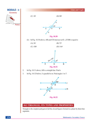 Notes
MODULE - 3
Geometry
Lines and Angles
Mathematics Secondary Course274
(C) 30o
(D) 90o
Fig. 10.30
(iv) In Fig. 10.30 above,AB and CD intersect at O. ∠COB is equal to
(A) 36o
(B) 72o
(C) 108o
(D) 144o
Fig. 10.31
2. In Fig. 10.31 above,AB is a straight line. Find x
3. In Fig. 10.32 below, l is parallel to m. Find angles 1 to 7.
Fig. 10.32
10.3 TRIANGLE, ITS TYPES AND PROPERTIES
Triangle is the simplest polygon of all the closed figures formed in a plane by three line
segments.
(5x+10)o
5x
o
72o
 