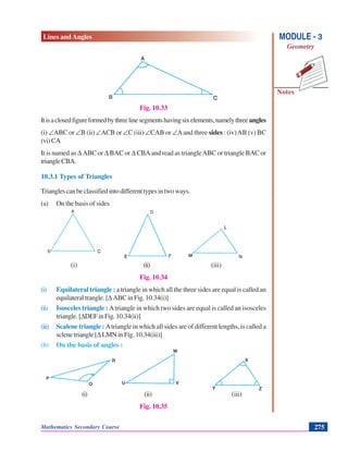 Lines and Angles
Notes
MODULE - 3
Geometry
Mathematics Secondary Course 275
Fig. 10.33
Itisaclosedfigureformedbythreelinesegmentshavingsixelements,namelythreeangles
(i) ∠ABC or ∠B (ii) ∠ACB or ∠C (iii) ∠CAB or ∠Aand three sides : (iv)AB (v) BC
(vi)CA
It is named as Δ ABC or Δ BAC or Δ CBAand read as triangleABC or triangle BAC or
triangleCBA.
10.3.1 Types of Triangles
Trianglescanbeclassifiedintodifferenttypesintwoways.
(a) On the basis of sides
(i) (ii) (iii)
Fig. 10.34
(i) Equilateral triangle : a triangle in which all the three sides are equal is called an
equilateral trangle. [ΔABC in Fig. 10.34(i)]
(ii) Isosceles triangle : Atriangle in which two sides are equal is called an isosceles
triangle.[ΔDEFinFig.10.34(ii)]
(iii) Scalene triangle : Atriangle in which all sides are of different lengths, is called a
sclene triangle [ΔLMNinFig.10.34(iii)]
(b) On the basis of angles :
(i) (ii) (iii)
Fig. 10.35
 