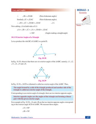 Lines and Angles
Notes
MODULE - 3
Geometry
Mathematics Secondary Course 277
∴ ∠B = ∠DAB (Pairofalternateangles)
Similarly ∠C=∠EAC (Pairofalternateangles)
∴ ∠B + ∠C = ∠DAB + ∠EAC ...(1)
Now adding ∠A to both sides of (1)
∠A + ∠B + ∠C = ∠A + ∠DAB + ∠EAC
= 180o
(Anglesmakingastraightangle)
10.3.3 ExteriorAngles of a Triangle
Let us produce the side BC of ΔABC to a point D.
Fig. 10.38
In Fig. 10.39, observe that there are six exterior angles of the ΔABC, namely ∠1, ∠2,
∠3, ∠4, ∠5 and ∠6.
Fig. 10.39
In Fig. 10.38, ∠ACD so obtained is called an exterior angle of the ΔABC. Thus,
The angle formed by a side of the triangle produced and another side of the
triangle is called an exterior angle of the triangle.
Corresponding to an exterior angle of a triangle, there are two interior opposite angles.
Interior opposite angles are the angles of the triangle not forming a linear
pair with the given exterior angle.
For example in Fig. 10.38, ∠A and ∠B are the two interior opposite angles correspond-
ing to the exterior angleACD of ΔABC. We measure these angles.
∠A = 60o
∠B = 50o
 