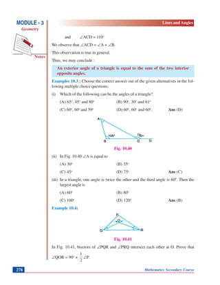 Notes
MODULE - 3
Geometry
Lines and Angles
Mathematics Secondary Course278
and ∠ACD = 110o
We observe that ∠ACD = ∠A + ∠B.
This observation is true in general.
Thus, we may conclude :
An exterior angle of a triangle is equal to the sum of the two interior
opposite angles.
Examples 10.3 : Choose the correct answer out of the given alternatives in the fol-
lowing multiple choice questions:
(i) Which of the following can be the angles of a triangle?
(A) 65o
, 45o
and 80o
(B) 90o
, 30o
and 61o
(C) 60o
, 60o
and 59o
(D) 60o
, 60o
and 60o
. Ans (D)
Fig. 10.40
(ii) In Fig. 10.40 ∠A is equal to
(A) 30o
(B) 35o
(C) 45o
(D) 75o
Ans (C)
(iii) In a triangle, one angle is twice the other and the third angle is 600
. Then the
largest angle is
(A) 60o
(B) 80o
(C) 100o
(D) 120o
Ans (B)
Example 10.4:
Fig. 10.41
In Fig. 10.41, bisctors of ∠PQR and ∠PRQ intersect each other at O. Prove that
∠QOR = 90o
+
2
1
∠P.
 