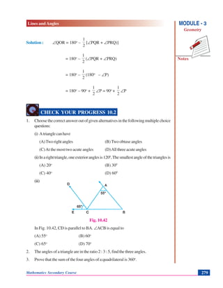 Lines and Angles
Notes
MODULE - 3
Geometry
Mathematics Secondary Course 279
Solution : ∠QOR = 180o
–
2
1
[∠PQR + ∠PRQ)]
= 180o
–
2
1
(∠PQR + ∠PRQ)
= 180o
–
2
1
(180ο
– ∠P)
= 180o
– 90o
+
2
1
∠P = 90o
+
2
1
∠P
CHECK YOUR PROGRESS 10.2
1. Choosethecorrectansweroutofgivenalternativesinthefollowingmultiplechoice
questions:
(i) Atrianglecanhave
(A)Tworightangles (B)Two obtuse angles
(C)At the most two acute angles (D)Allthreeacuteangles
(ii)Inarighttriangle,oneexterioranglesis1200
,Thesmallestangleofthetrianglesis
(A) 20o
(B) 300
(C) 40o
(D) 600
(iii)
Fig. 10.42
In Fig. 10.42, CD is parallel to BA. ∠ACB is equal to
(A) 55o
(B) 60o
(C) 65o
(D) 70o
2. The angles of a triangle are in the ratio 2 : 3 : 5, find the three angles.
3. Prove that the sum of the four angles of a quadrilateral is 360o
.
 