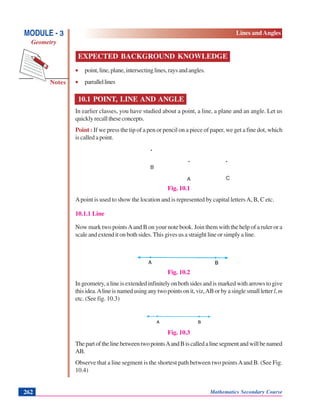 Notes
MODULE - 3
Geometry
Lines and Angles
Mathematics Secondary Course262
EXPECTED BACKGROUND KNOWLEDGE
• point,line,plane,intersectinglines,raysandangles.
• parrallellines
10.1 POINT, LINE AND ANGLE
In earlier classes, you have studied about a point, a line, a plane and an angle. Let us
quicklyrecalltheseconcepts.
Point : If we press the tip of a pen or pencil on a piece of paper, we get a fine dot, which
is called a point.
.
. .
Fig. 10.1
Apoint is used to show the location and is represented by capital lettersA, B, C etc.
10.1.1 Line
Now mark two pointsAand B on your note book. Join them with the help of a ruler or a
scale and extend it on both sides. This gives us a straight line or simply a line.
Fig. 10.2
In geometry, a line is extended infinitely on both sides and is marked with arrows to give
thisidea.Alineisnamedusinganytwopointsonit,viz,ABorbyasinglesmallletterl,m
etc. (See fig. 10.3)
Fig. 10.3
ThepartofthelinebetweentwopointsAandBiscalledalinesegmentandwillbenamed
AB.
Observe that a line segment is the shortest path between two pointsAand B. (See Fig.
10.4)
A
B
C
 