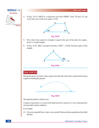 Notes
MODULE - 3
Geometry
Lines and Angles
Mathematics Secondary Course280
4. In Fig. 10.43, ABCD is a trapezium such that AB||DC. Find ∠D and ∠C and
verify that sum of the four angles is 360o
.
Fig. 10.43
5. Prove that if one angle of a triangle is equal to the sum of the other two angles,
then it is a right triangle.
6. In Fig. 10.44, ABC is triangle such that ∠ABC = ∠ACB. Find the angles of the
triangle.
Fig. 10.44
10.4 LOCUS
During the game of cricket, when a player hits the ball, it describes a path, before being
caughtortouchingtheground.
Fig. 10.44
The path described is called Locus.
A figure in geometry is a result of the path traced by a point (or a very small particle)
movingundercertainconditions.
Forexample:
(1) Given two parallel lines l and m, also a point P between them equidistant from both
thelines.
 