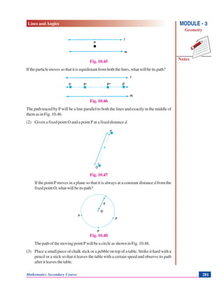 Lines and Angles
Notes
MODULE - 3
Geometry
Mathematics Secondary Course 281
Fig. 10.45
If the particle moves so that it is equidistant from both the lines, what will be its path?
Fig. 10.46
The path traced by P will be a line parallel to both the lines and exactly in the middle of
them as in Fig. 10.46.
(2) Given a fixed point O and a point P at a fixed distance d.
Fig. 10.47
If the point P moves in a plane so that it is always at a constant distance d from the
fixed point O, what will be its path?
Fig. 10.48
The path of the moving point P will be a circle as shown in Fig. 10.48.
(3) Place a small piece of chalk stick or a pebble on top of a table. Strike it hard with a
pencil or a stick so that it leaves the table with a certain speed and observe its path
after it leaves the table.
.
. . . .
.
.
 