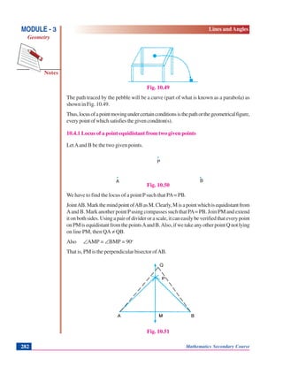 Notes
MODULE - 3
Geometry
Lines and Angles
Mathematics Secondary Course282
Fig. 10.49
The path traced by the pebble will be a curve (part of what is known as a parabola) as
shown in Fig. 10.49.
Thus,locusofapointmovingundercertainconditionsisthepathorthegeometricalfigure,
everypointofwhichsatisfiesthegivenconditon(s).
10.4.1 Locus of a point equidistant from two given points
LetAand B be the two given points.
.
. .
Fig. 10.50
We have to find the locus of a point Psuch that PA= PB.
JointAB.MarkthemindpointofABasM.Clearly,Misapointwhichisequidistantfrom
Aand B. Mark another point Pusing compasses such that PA= PB. Join PM and extend
itonbothsides.Usingapairofdividerorascale,itcaneasilybeverifiedthateverypoint
onPMisequidistantfromthepointsAandB.Also,ifwetakeanyotherpointQnotlying
on line PM, then QA ≠ QB.
Also ∠AMP = ∠BMP = 90o
That is, PM is the perpendicular bisector ofAB.
Fig. 10.51
A
P
B
Q
 
