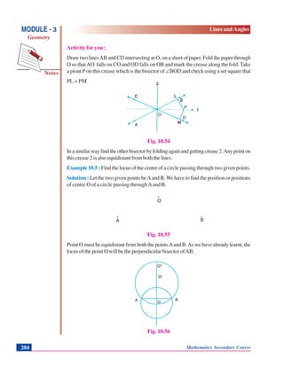Notes
MODULE - 3
Geometry
Lines and Angles
Mathematics Secondary Course284
Activity for you :
Draw two linesAB and CD intersecting at O, on a sheet of paper. Fold the paper through
O so thatAO falls on CO and OD falls on OB and mark the crease along the fold. Take
a piont P on this crease which is the bisector of ∠BOD and check using a set square that
PL = PM
Fig. 10.54
Inasimilarwayfindtheotherbisectorbyfoldingagainandgettingcrease2.Anypointon
this crease 2 is also equidistant from both the lines.
Example 10.5 : Find the locus of the centre of a circle passing through two given points.
Solution : Let the two given points beAand B.We have to find the position or positions
of centre O of a circle passing throughAand B.
.
. .
Fig. 10.55
Point O must be equidistant from both the pointsAand B.As we have already learnt, the
locus of the point O will be the perpendicular bisector ofAB.
Fig. 10.56
A
O
B
 